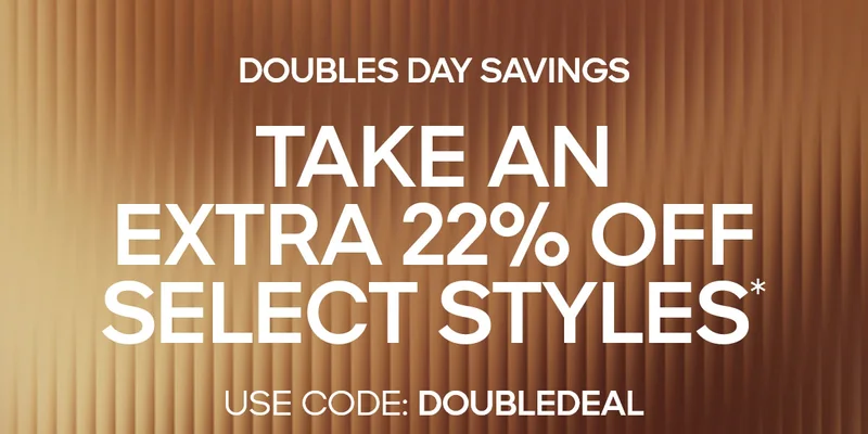 DOUBLES DAY SAVINGS TAKE AN EXTRA 22% OFF SELECT STYLES* USE CODE: discount code
