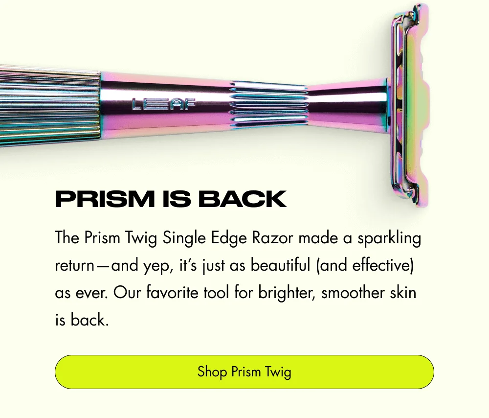 Prism is Back The Prism Twig Single Edge Razor made a sparkling return—and yep, it’s just as beautiful (and effective) as ever. Our favorite tool for brighter, smoother skin is back. Shop Prism Twig