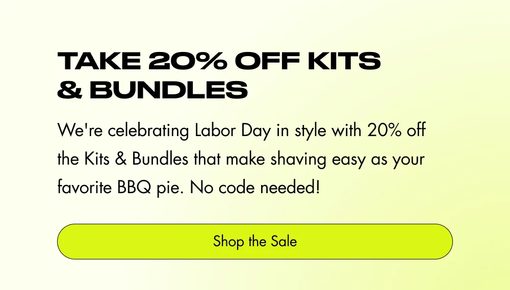 Take 20% Off Kits & Bundles We're celebrating Labor Day in style with 20% off the Kits & Bundles that make shaving easy as your favorite BBQ pie. No code needed! Shop the Sale