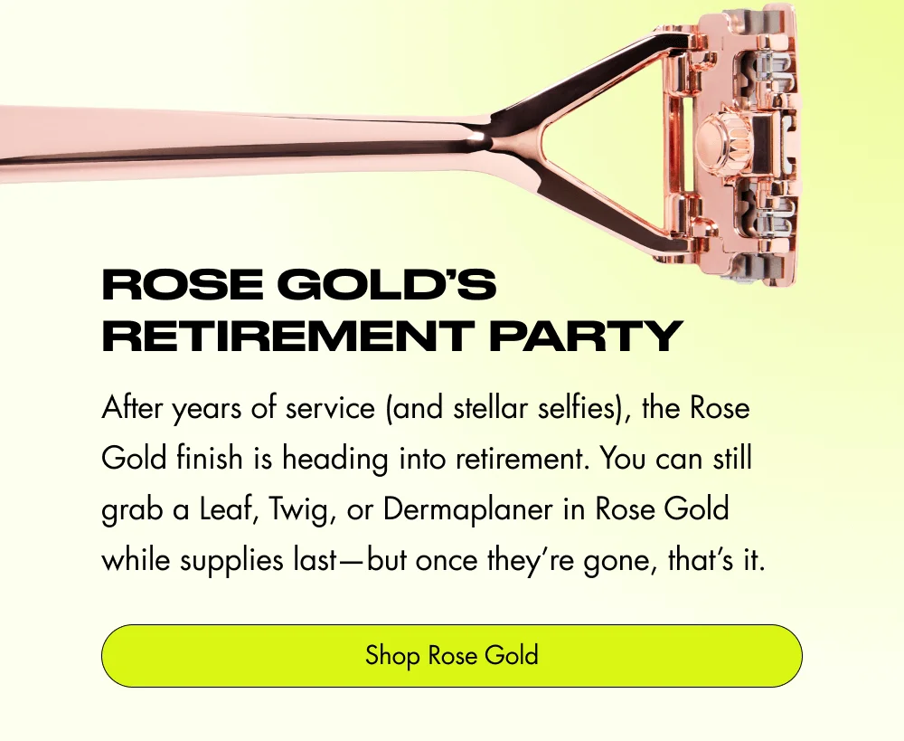 Rose Gold’s Retirement Party After years of service (and stellar selfies), the Rose Gold finish is heading into retirement. You can still grab a Leaf, Twig, or Dermaplaner in Rose Gold while supplies last—but once they’re gone, that’s it. Shop Rose Gold