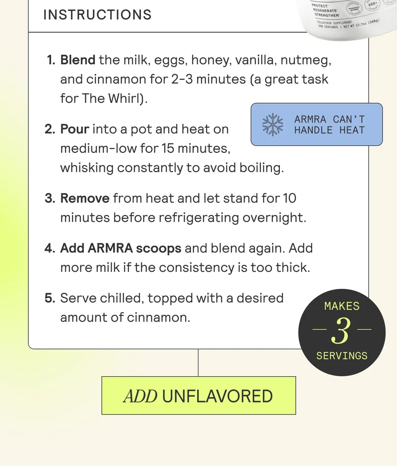 Instructions  Blend the milk, eggs, honey, vanilla, nutmeg, and cinnamon for 2-3 minutes (a great task for The Whirl).  BURST: ARMRA CAN’T HANDLE HEAT Pour into a pot and heat on medium-low for 15 minutes, whisking constantly to avoid boiling. Remove from heat and let stand for 10 minutes before refrigerating overnight. Add ARMRA scoops and blend again. Add more milk if the consistency is too thick. Serve chilled, topped with a desired amount of cinnamon. ADD UNFLAVORED