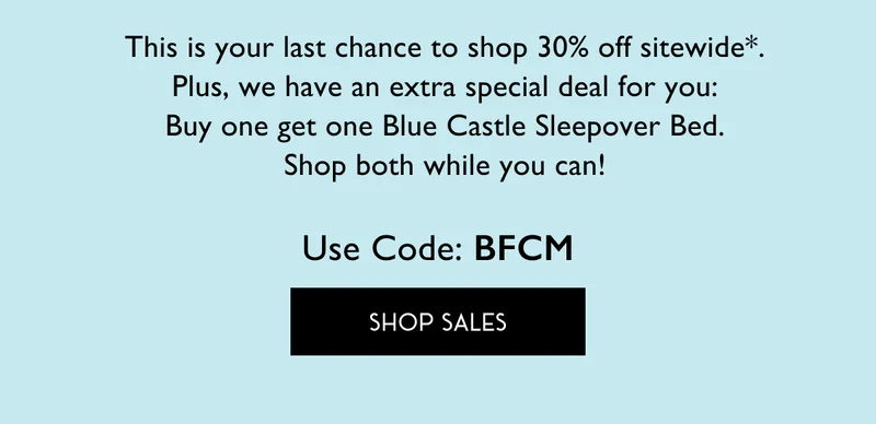 This is your last chance to shop 30% off sitewide*. Plus, we have an extra special 1-hour-only deal for you: Buy one get one Blue Castle Sleepover Bed. Shop both while you can! Use Code: BFCM | SHOP SALES