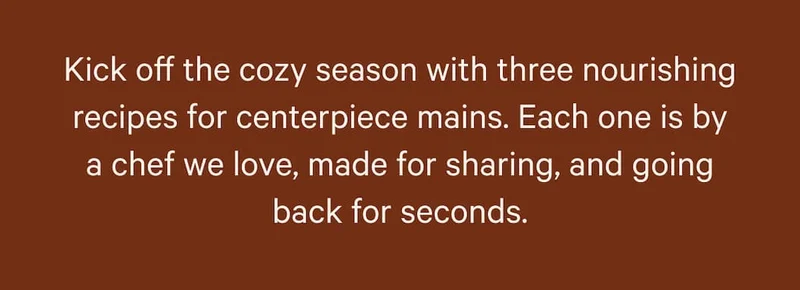 Kick off the cozy season with three nourishing recipes for centerpiece mains. Each one is by a chef we love, made for sharing, and going back for seconds.