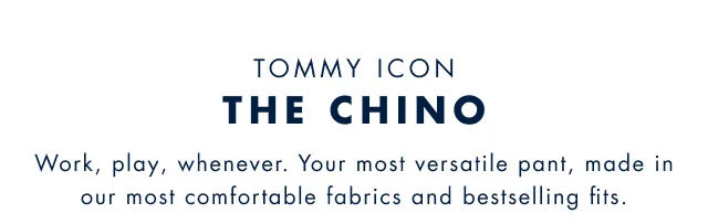 Tommy icon                                            The chino                                            Work, play, wherever. Your most versatile pant, made in our most comfortable fabrics and bestselling fits.