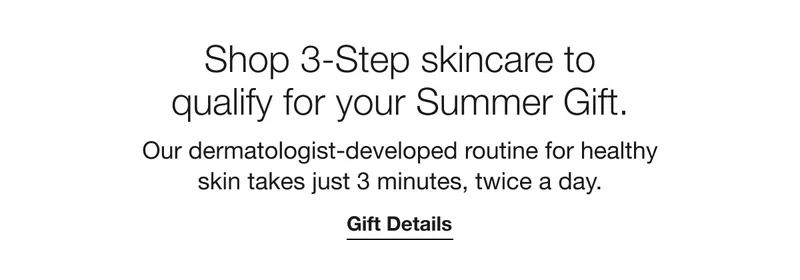 Shop 3-Step skincare to qualify for your Summer Gift. Our dermatologist-developed routine for healthy skin takes just 3 minutes, twice a day. | Gift Details