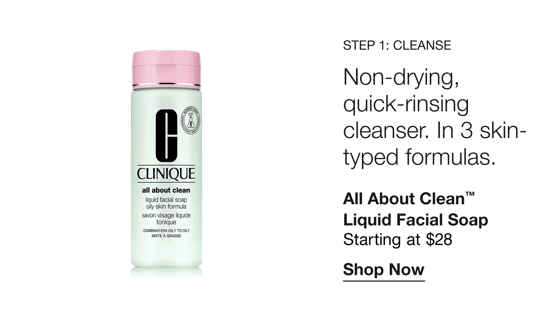 Step 1: Cleanse | Non-drying, quick-rinsing cleanser. In 3 skin-typed formulas. | All About Clean™ Liquid Facial Soap Starting at $28 | Shop Now
