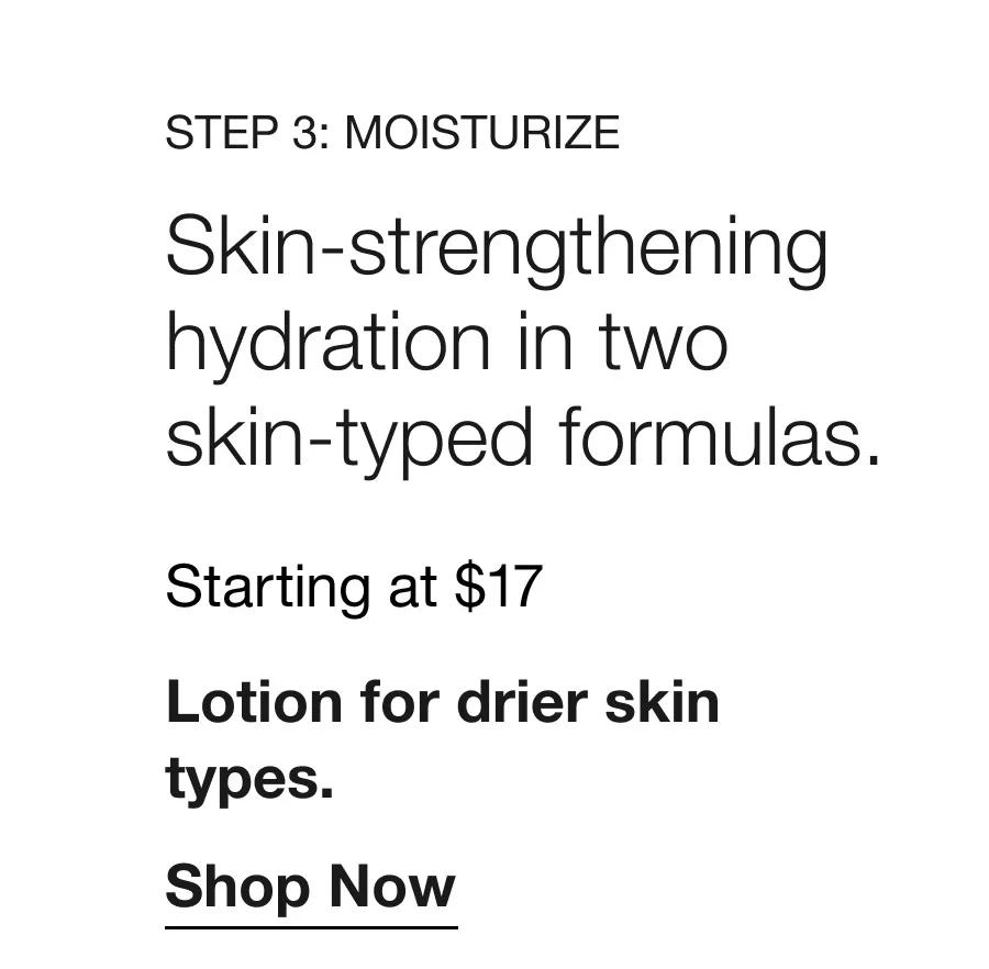 Step 3: Moisturize | Skin-strengthening hydration in two skin-typed formulas. | Starting at $17 | Lotion for drier skin types. | Shop Now