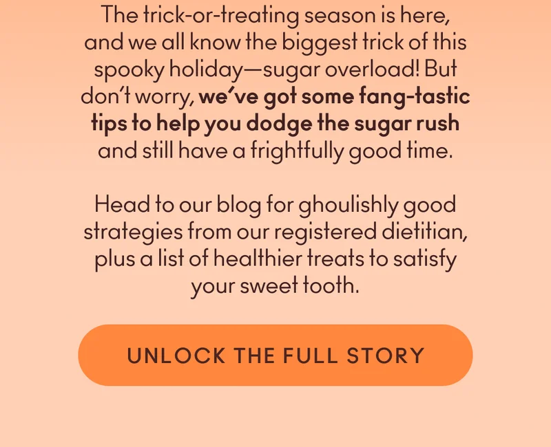 The trick-or-treating season is here, and we all know the biggest trick of this spooky holiday—sugar overload! But don’t worry, we’ve got some fang-tastic tips to help you dodge the sugar rush and still have a frightfully good time. Head to our blog for ghoulishly good strategies from our registered dietitian, plus a list of healthier treats to satisfy your sweet tooth.