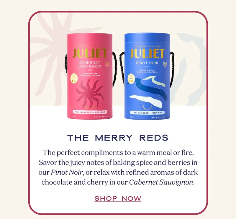 The Merry Reds | The perfect compliments to a warm meal or fire. Savor the juicy notes of baking spice and berries in our Pinot Noir, or relax with refined aromas of dark chocolate and cherry in our Cabernet Sauvignon. | SHOP NOW