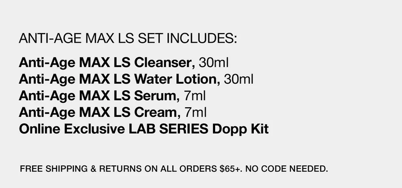 ANTI-AGE MAX LS SET INCLUDES: | Anti-Age MAX LS Cleanser, 30ml | Anti-Age MAX LS Water Lotion, 30ml | Anti-Age MAX LS Serum, 7ml | Anti-Age MAX LS Cream, 7ml | Online Exclusive LAB SERIES Dopp kit | FREE SHIPPING & RETURNS ON ALL ORDERS $65+. NO CODE NEEDED.
