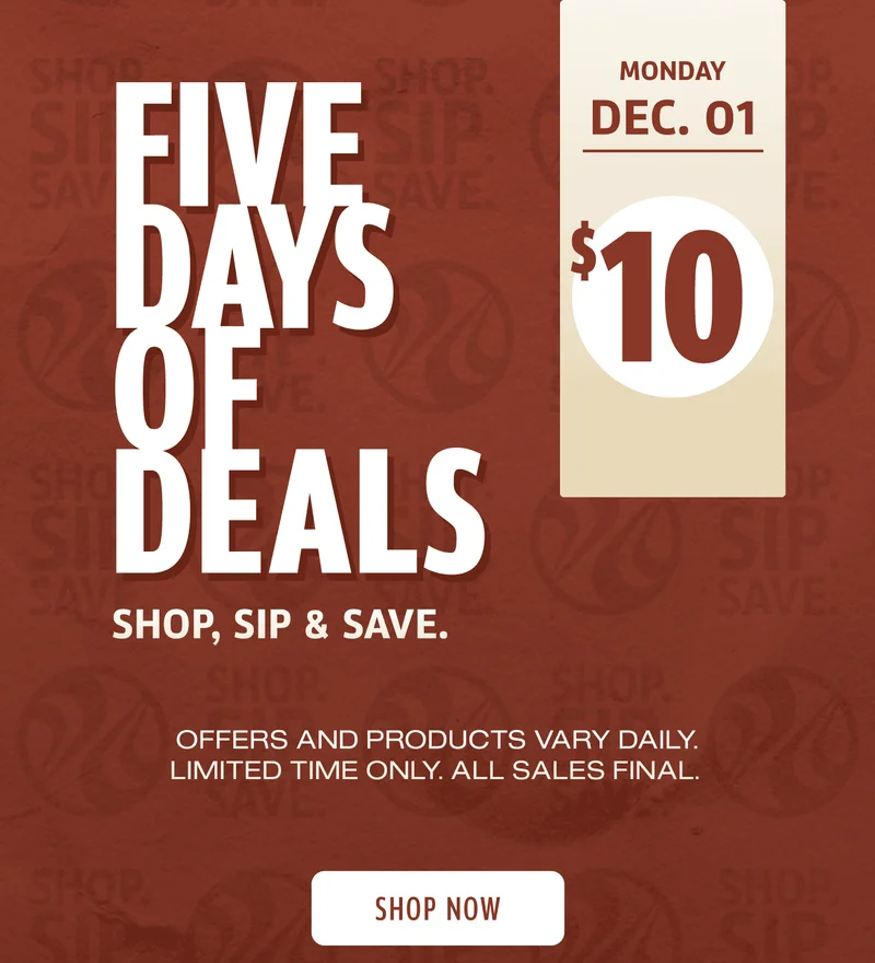 Five Days Of Deals | Shop, Sip, & Save | Monday Dec 1 | $10 | Offers and products vary daily. Limited Time Only | All Sales Final | Shop Now