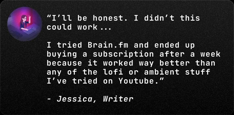 “I’ll be honest. I didn’t this could work... 

I tried Brain.fm and ended up buying a subscription after a week because it worked way better than any of the lofi or ambient stuff I’ve tried on Youtube