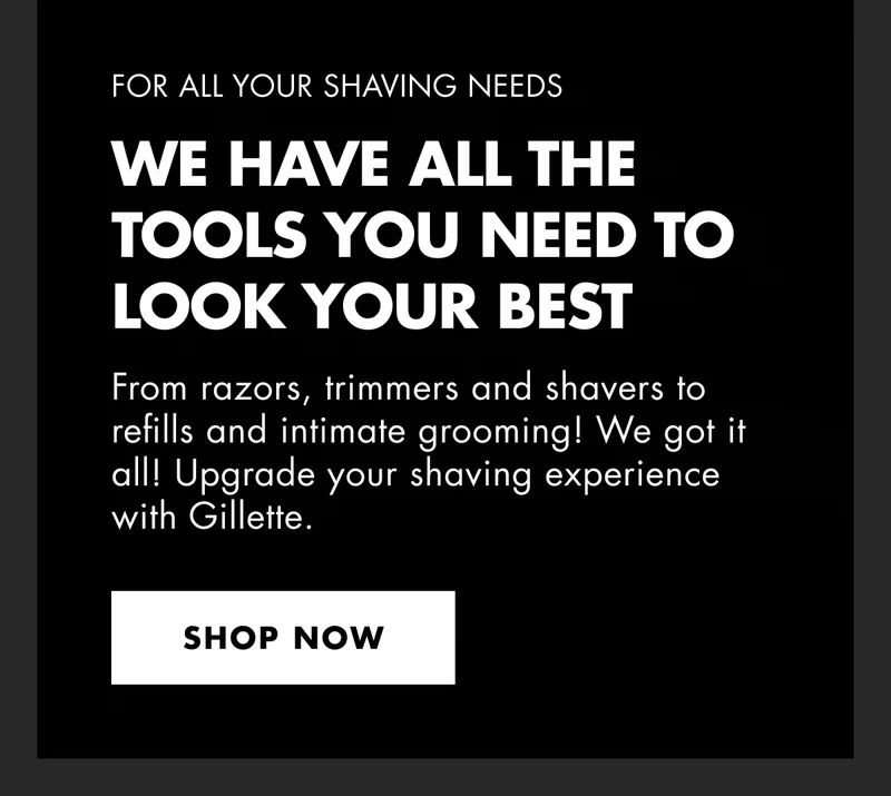 FOR ALL YOUR SHAVING NEEDS. We have all the tools you need to look your best.  From razors, trimmers and shavers to refills and intimate grooming! We got it all! Upgrade your shaving experience with Gillette. SHOP NOW.