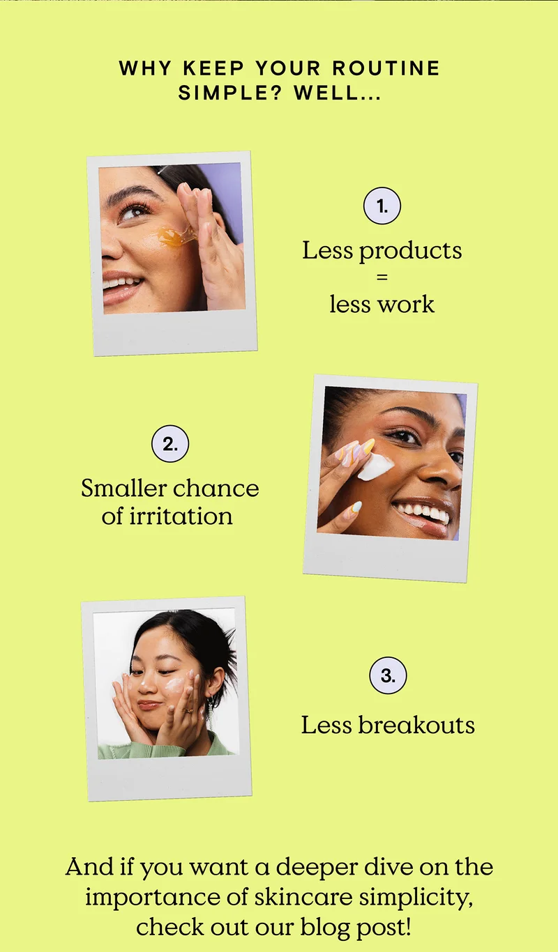 Why keep your routine simple? Well... 1) Less products equals less work. 2) Smaller chance of irritation. 3) Less breakouts. And if you want a deeper dive on the importance of skincare simplicity, check out our blog post!