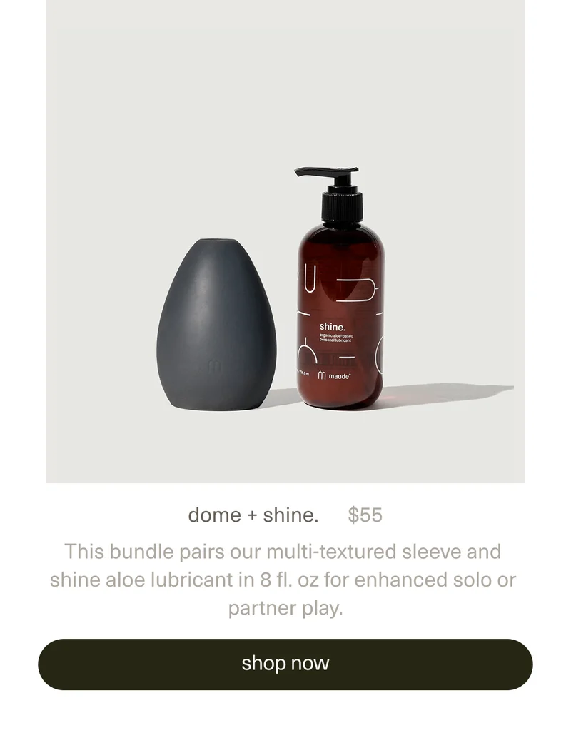 dome + shine. | $55 | This bundle pairs our multi-textured&nbsp;sleeve&nbsp;and&nbsp;shine aloe lubricant&nbsp;in 8 fl. oz for enhanced solo or partner play. | [ shop now ]