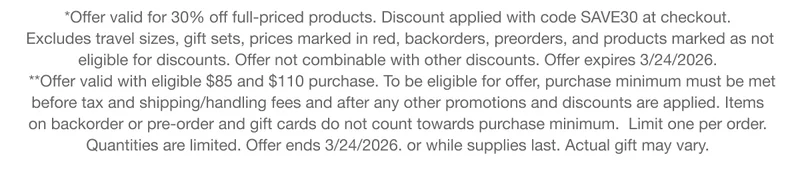 *Offer valid for 30% off full-priced products. Discount applied with code discount code at checkout. Excludes travel sizes, gift sets, prices marked in red, backorders, preorders, and products marked as not eligible for discounts. Offer not combinable with other discounts. Offer expires 3/24/2026. **Offer valid with eligible $85 and $110 purchase. To be eligible for offer, purchase minimum must be met before tax and shipping/handling fees and after any other promotions and discounts are applied. Items on backorder or pre-order and gift cards do not count towards purchase minimum. Limit one per order. Quantities are limited. Offer ends 3/24/2026. or while supplies last. Actual gift may vary.