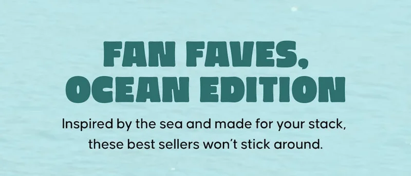 Fan Faves, Ocean Edition. Inspired by the sea and made for your stack, these best sellers won’t stick around.