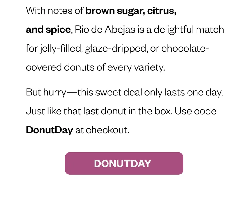With notes of brown sugar, citrus, and spice, Rio de Abejas is a delightful match for jelly-filled, glaze-dripped, or chocolate-covered donuts of every variety. But hurry—this sweet deal only lasts one day. Just like that last donut in the box. Use code DONUTDAY at checkout. CTA: DONUTDAY With notes of brown sugar, citrus, and spice, Rio de Abejas is a delightful match for jelly-filled, glaze-dripped, or chocolate-covered donuts of every variety. But hurry—this sweet deal only lasts one day. Just like that last donut in the box. Use code DONUTDAY at checkout. CTA: DONUTDAY