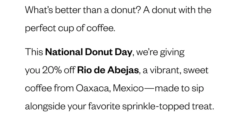 What’s better than a donut? A donut with the perfect cup of coffee. This National Donut Day, we’re giving you 30% off Rio de Abejas, a vibrant, sweet coffee from Oaxaca, Mexico—made to sip alongside your favorite sprinkle-topped treat.