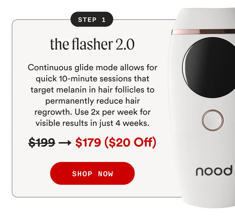 STEP 1: the flasher 2.0 - Continuous glide mode allows for quick 10-minute sessions that target melanin in hair follicles to permanently reduce hair regrowth. Use 2x per week for visible results in just 4 weeks. - Retail Price: $199 → Sale Price: $179 ($20 Off) - SHOP NOW