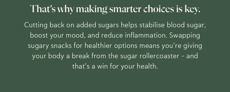 That’s why making smarter choices is key. Cutting back on added sugars helps stabilise blood sugar, boost your mood, and reduce inflammation. Swapping sugary snacks for healthier options means you’re giving your body a break from the sugar rollercoaster – and that’s a win for your health.