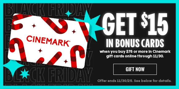 BLACK FRIDAY | GET $15 IN BONUS CARDS | when you buy $75 or more in Cinemark gift cards online through 11/30. | GIFT NOW > | Offer ends 11/30/25. See below for details.