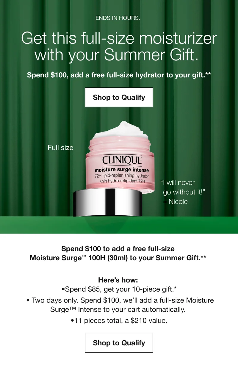 ENDS IN HOURS. | Get this full-size moisturizer with your Summer Gift. Spend $100, add a free full-size hydrator to your gift.** Shop to Qualify | Full size | “I will never go without it!” - Nicole | Spend $100 to add a free full-size Moisture Surge TM 100H (30ml) to your Summer Gift.** Here’s how: Spend $85, get your 10-piece gift.* | Two days only. Spend $100, we’ll add a full-size Moisture Surge TM Intense to your cart automatically. | 11 pieces total, a $210 value. Shop to Qualify