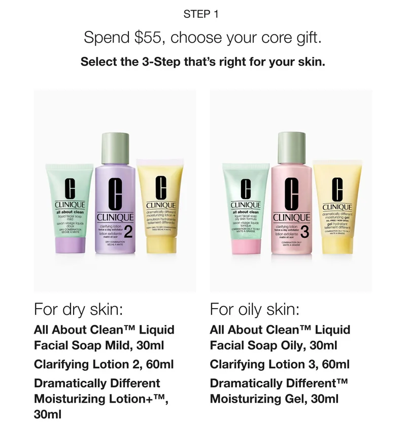 Step 1 | Spend $55, choose your core gift. | Select the 3-Step that’s right for your skin. | For dry skin: All About Clean™ Liquid Facial Soap Mild, 30ml | Clarifying Lotion 2, 60ml | Dramatically Different Moisturizing Lotion+™, 30ml | For oily skin:  All About Clean™ Liquid Facial Soap Oily, 30ml | Clarifying Lotion 3, 60ml | Dramatically Different™ Moisturizing Gel, 30ml