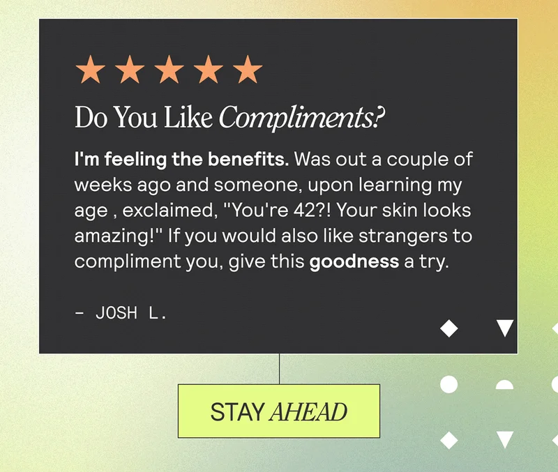 Do You Like Compliments? I'm feeling the benefits. Was out a couple of weeks ago and someone, upon learning my age, exclaimed, "You're 42?! Your skin looks amazing!" If you would also like strangers to compliment you, give this goodness a try. - Josh L. STAY AHEAD