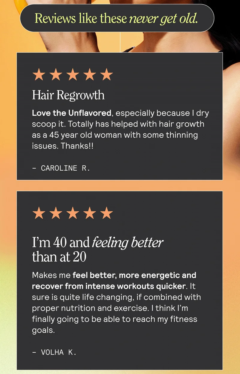 Review like these never get old. Hair Regrowth Love the Unflavored, especially because I dry scoop it. Totally has helped with hair growth as a 45 year old woman with some thinning issues. Thanks!! Caroline R. I’m 40 and feeling better than at 20 Makes me feel better, more energetic and recover from intense workouts quicker. It sure is quite life changing, if combined with proper nutrition and exercise. I think I’m finally going to be able to reach my fitness goals. Volha K.