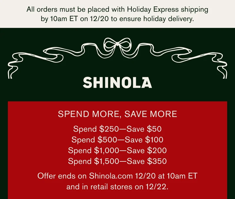 SHINOLA | SPEND MORE, SAVE MORE | Spend $250 — Save $50 | Spend $500 — Save $100 | Spend $1,000 — Save $200 | Spend $1,500 — Save $350 | Offer ends on Shinola.com 12/20 at 10am ET and in retail stores on 12/22.