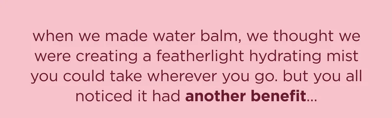 when we made water balm, we thought we were creating a featherlight hydrating mist you could take wherever you go. but you all noticed it had another benefit...