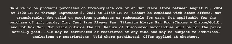Sale valid on products purchased on fromourplace.com or an Our Place store between August 26, 2024 at 4:00 PM PT through September 8, 2024 at 11:59 PM PT. Cannot be combined with other offers. Not transferable. Not valid on previous purchases or redeemable for cash. Not applicable for the purchase of gift cards, Tiny Cast Iron Always Pan, Titanium Always Pan Pro (Chrome + Chrome/Gold), and Hot Wok Set. Not valid outside the US. Return of discounted merchandise will be for the price actually paid. Sale may be terminated or restricted at any time and may be subject to additional exclusions or restrictions. Void where prohibited. Offer applied at checkout.