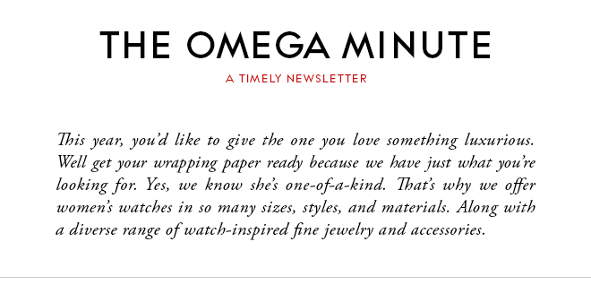 THE OMEGA MINUTE - A TIMELY NEWSLETTER - This year, you’d like to give the one you love something luxurious. Well get your wrapping paper ready because we have just what you’re looking for. Yes, we know she’s one-of-a-kind. That’s why we offer women’s watches in so many sizes, styles, and materials. Along with a diverse range of watch-inspired fine jewelry and accessories.