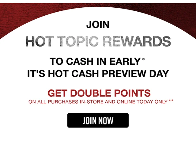Join Hot Topic Rewards To Cash In Early It's Hot Cash Preview Day Get Double Points On All Purchases In-Store and Online Today Only. Join Now