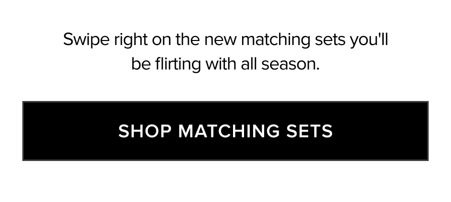SWIPE RIGHT ON THE NEW MATCHING SETS YOU'LL BE FLIRTING WITH ALL SEASON. SHOP MATCHING SETS
