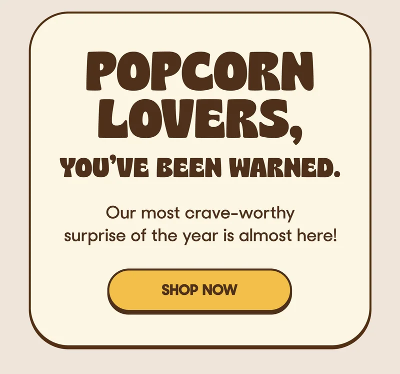 POPCORN LOVERS, YOU'VE BEEN WARNED. Our most crave-worthy surprise of the year is almost here! SHOP NOW