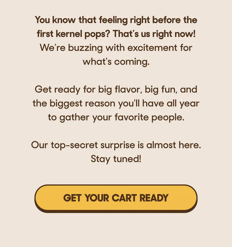You know that feeling right before the first kernel pops? That’s us right now! We’re buzzing with excitement for what's coming.   Get ready for big flavor, big fun, and the biggest reason you'll have all year to gather your favorite people.  Our top-secret surprise is almost here. Stay tuned! GET YOUR CART READY