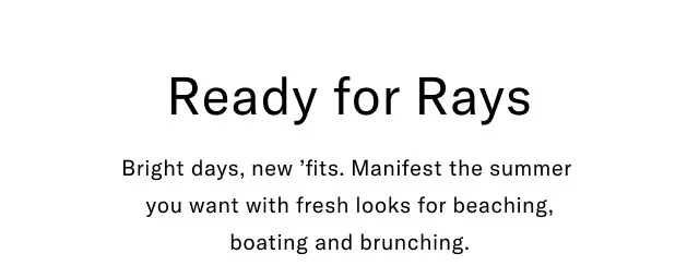 Ready for rays                                            Bright days, new 'fits. Manifest the summer you want with fresh looks for beaching, boating and brunching.