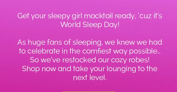 Get your sleepy girl mocktail ready, 'cuz it's World Sleep Day! As huge fans of sleeping, we knew we had to celebrate in the comfiest way possible... So we've restocked our cozy robes! Shop now and take your lounging to the next level.