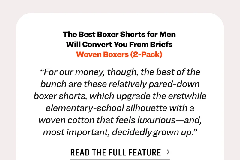 The Best Boxer Shorts for Men  Will Convert You From Briefs  Woven Boxers (2-Pack)&nbsp; “For our money, though, the best of the bunch are these relatively pared-down boxer shorts, which upgrade the erstwhile elementary-school silhouette with a woven cotton that feels luxurious—and, most important, decidedly grown up.” Read the full feature Shop GQ Featured Underwear