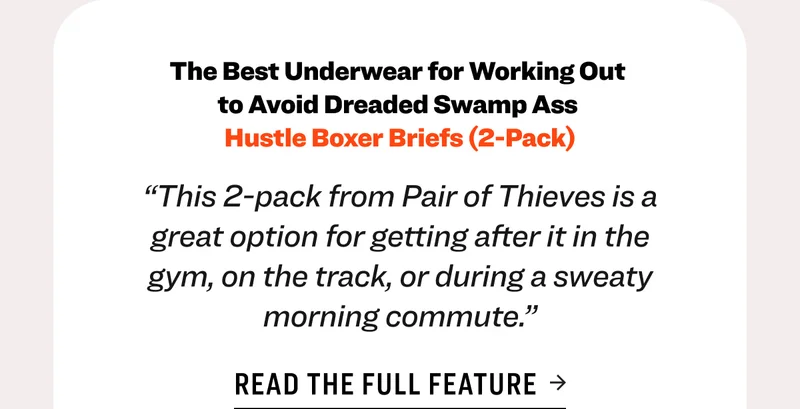 The Best Underwear for Working Out  to Avoid Dreaded Swamp Ass  Hustle Boxer Briefs (2-Pack) “This 2-pack from Pair of Thieves is a great option for getting after it in the gym, on the track, or during a sweaty morning commute.” Read the full feature Shop GQ Featured Underwear