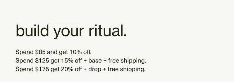 build your ritual. | Spend $85 and get 10% off. | Spend $125 get 15% off + base + free shipping. | Spend $175 get 20% off + drop + free shipping.