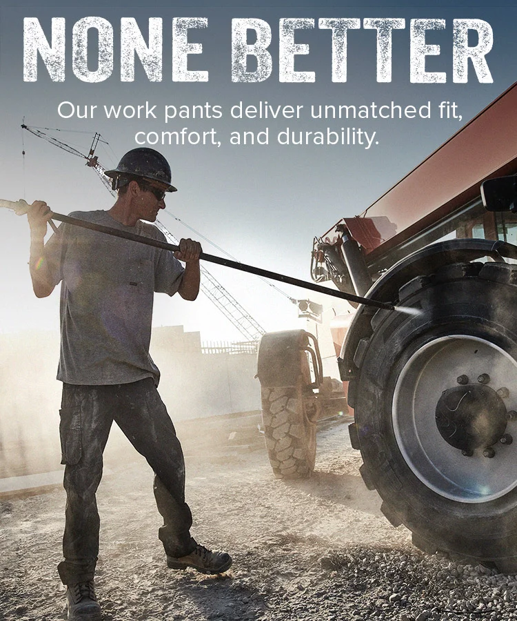 NONE BETTER. Our work pants deliver unmatched fit, comfort, and durability.