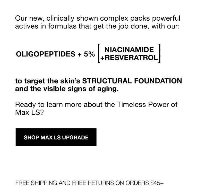 Our new, clinically shown complex packs powerful actives in formulas that get the job done, with our: OLIGOPEPTIDES + 5% [NIACINAMIDE+RESVERATROL] to target the skin's STRUCTURAL FOUNDATION and the visible signs of aging. | Ready to learn more about the Timeless Power of Max LS? | SHOP MAX LS UPGRADE | FREE SHIPPING AND FREE RETURNS ON ORDERS $45+