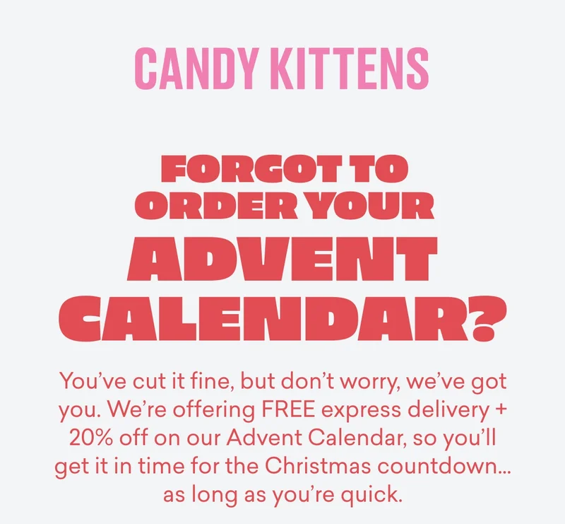 Forgot to order your Advent Calendar?  You’ve cut it&nbsp;*fine*, but don’t worry, we’ve got you. We’re offering&nbsp;FREE express delivery&nbsp;+ 20% off on our&nbsp;Advent Calendar, so you’ll get it in time for the Christmas countdown… as long as you’re quick.