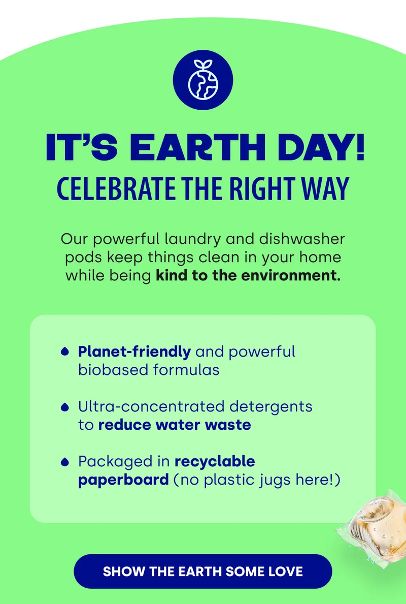 It’s Earth Day! Celebrate the Right Way | Our powerful laundry and dishwasher pods keep things clean in your home while being kind to the environment. | Planet-friendly and powerful biobased formulas&nbsp;  Ultra-concentrated detergents  to reduce water waste  Packaged in recyclable paperboard (no plastic jugs here!) [SHOW THE EARTH SOME LOVE]