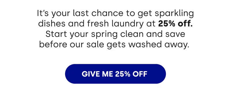 It’s your last chance to get sparkling dishes and fresh laundry at 25% off. Start your spring clean and save before our sale gets washed away.&nbsp; [GIVE ME 35% OFF]