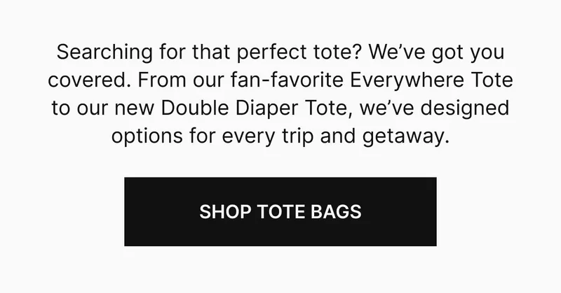 Searching for that perfect tote? We’ve got you covered. From our fan-favorite Everywhere Tote to our new Double Diaper Tote, we’ve designed options for every trip and getaway. SHOP TOTE BAGS