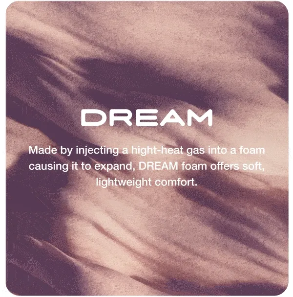 DREAM. Made by injecting a hight-heat gas into a foam causing it to expand, DREAM foam offers soft, lightweight comfort.